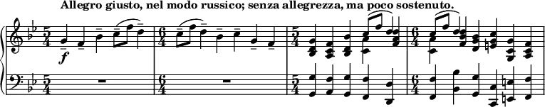 { \new PianoStaff <<
\new Staff <<
\new voice \relative c'' {
\set Score.tempoHideNote = ##t \tempo 4 = 112
\clef treble \key bes \major
\time 5/4
g4--_\f^\markup { \bold {Allegro giusto, nel modo russico; senza allegrezza, ma poco sostenuto. } } f-- bes-- c8--( f d4--)
\time 6/4
c8--( f d4--) bes-- c-- g-- f--
\time 5/4
<bes, d g>4 <a c f> <bes d bes'> \stemDown <c a'> \stemNeutral <f a d>
\time 6/4
\stemDown <c a'> \stemNeutral <f bes d> <d g bes> <e g c> <g, c g'> <a c f>
}
\new Voice \relative c'' {
\time 5/4
s1 s4
\time 6/4
s1.
\time 5/4
s2. \stemUp c8^( f d4)
\time 6/4
\stemUp c8^( f d4) s1
}
>>
\new Staff <<
\clef bass \key bes \major
\relative c {
\time 5/4
R1*5/4
\time 6/4
R1*6/4
\time 5/4
<g g'>4 <a f'> <g g'> <f f'> <d d'>
\time 6/4
<f f'> <bes bes'> <g g'> <c, c'> <e e'> <f f'>
}
>>
>> }